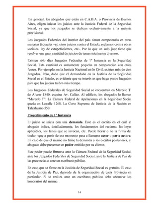 14
En general, los abogados que están en C.A.B.A. o Provincia de Buenos
Aires, eligen iniciar los juicios ante la Justicia Federal de la Seguridad
Social, ya que los juzgados se dedican exclusivamente a la materia
previsional.
Los Juzgados Federales del interior del país tienen competencia en otras
materias federales –ej: otros juicios contra el Estado, reclamos contra obras
sociales, ley de estupefacientes, etc.- Por lo que un solo juez tiene que
resolver una gran cantidad de juicios de temas totalmente diversos.
Existen sólo diez Juzgados Federales de 1º Instancia en la Seguridad
Social. Esta cantidad es sumamente pequeña en comparación con otros
fueros. Por ejemplo, en la Justicia Nacional en lo Civil, existen más de cien
Juzgados. Pero, dado que el demandado en la Justicia de la Seguridad
Social es el Estado, es evidente que su interés es que haya pocos Juzgados
para que los juicios tarden más tiempo.
Los Juzgados Federales de Seguridad Social se encuentran en Marcelo T.
de Alvear 1840, esquina Av. Callao. Al edificio, los abogados lo llaman
“Marcelo T”. La Cámara Federal de Apelaciones en la Seguridad Social
queda en Lavalle 1268. La Corte Suprema de Justicia de la Nación en
Talcahuano 550.
Procedimiento de 1º Instancia
El juicio se inicia con una demanda. Este es el escrito en el cual el
abogado indica, detalladamente, los fundamentos del reclamo, las leyes
aplicables, los fallos que se invocan, etc. Puede llevar o no la firma del
titular –que a partir de ese momento pasa a llamarse actor o parte actora.
En caso de que el mismo no firme la demanda o los escritos posteriores, el
abogado debe presentar un poder emitido por su cliente.
Este poder puede firmarse ante la Cámara Federal de la Seguridad Social,
ante los Juzgados Federales de Seguridad Social, ante la Justicia de Paz de
las provincias o ante un escribano público.
En caso que se firme en la Justicia de Seguridad Social es gratuito. El caso
de la Justicia de Paz, depende de la organización de cada Provincia en
particular. Si se realiza ante un escribano público debe abonarse los
honorarios del mismo.
 