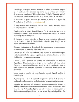 15
Una vez que el abogado inicia la demanda, se realiza el sorteo del Juzgado
que va a intervenir. Se forma un expediente, que se caratula con el nombre
de la persona. Por ejemplo “López, Roberto c/ ANSeS s/ Reajustes Varios”
y se asigna un número de expediente con el año de inicio (10.340/2015).
El expediente se puede consultar por internet, a través de la página del
Poder Judicial de la Nación (www.pjn.gov.ar).
El sorteo se realiza en la Mesa de Entradas de la Cámara. Luego se remite
al Juzgado que salió sorteado.
En el Juzgado, se corre vista al Fiscal, a fin de que se expida sobre la
competencia del Juez. El expediente, pasa entonces a la Fiscalía, se emite el
dictamen y vuelve al Juzgado.
El Juez dicta el primer proveído, en el cual se corre traslado de la demanda
a la ANSeS por el plazo de 60 días hábiles judiciales. Esto significa que se
remite una copia de la demanda.
Este paso puede demorar, dependiendo del Juzgado, unas pocas semanas o
incluso algunos meses desde el inicio del juicio.
Una vez que la ANSeS fue notificada, tiene el plazo de 60 días hábiles para
contestar demanda. En algunos expedientes contesta mucho antes, en otros
el último día y en algunos, no contesta.
Cuando ANSeS presenta su escrito de contestación de traslado,
dependiendo del Juzgado, puede ser que se corra traslado a la parte actora.
Entonces, el abogado del jubilado debe ir a ver el expediente, retirar la
copia del escrito de ANSeS y luego tiene 5 días hábiles para contestar con
otro escrito.
Luego de que se cumplió este paso, el camino a seguir depende también de
cada Juzgado.
Algunos jueces, si en la demanda se presentó copia de la resolución
mediante la cual se otorgó la jubilación, dictan la sentencia directamente.
En otros, por más que esté presentada dicha documentación, piden a la
ANSeS que remita el expediente administrativo. Existe un convenio entre
la ANSeS y el Poder Judicial por el cual este se remite en forma digital –es
decir, se escanea el expediente y se envía por sistema informático-. Sin
 