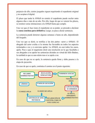 16
perjuicio de ello, ciertos juzgados siguen requiriendo el expediente original
y no aceptan el digital.
El plazo que tarda la ANSeS en remitir el expediente puede oscilar entre
algunos días o más de un año. Por ello, luego de que se vencen los plazos,
se remiten varias intimaciones a la ANSeS hasta que cumple.
Una vez que el Juez tiene el expediente en su poder, se procede a declarar
la causa conclusa para definitiva. Luego, se pasa a dictar sentencia.
La sentencia puede demorar algunas semanas o hasta un año, dependiendo
del Juzgado.
Una vez que se dictó, se notifica a las dos partes –actor y ANSeS-. El
abogado del actor evalúa si la misma fue favorable en todos los aspectos
reclamados o no y si conviene apelar. La ANSeS, en casi todos los casos,
apela. Pese a que el organismo dictó una resolución en la que facultaba a
sus abogados a no apelar las sentencias dictadas en virtud del fallo Badaro,
la realidad es que es una ruleta rusa si se apela o no.
En caso de que no se apele, la sentencia queda firme y debe pasarse a la
etapa de ejecución.
En caso de que se apele, continúa el camino en el punto siguiente.
 