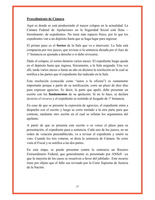 17
Procedimiento de Cámara
Aquí es donde se está produciendo el mayor colapso en la actualidad. La
Cámara Federal de Apelaciones en la Seguridad Social está llena –
literalmente- de expedientes. No tiene más espacio físico, por lo que los
expedientes van a un depósito hasta que se haga lugar para ingresar.
El primer paso es el Sorteo de la Sala que va a intervenir. La Sala está
compuesta por tres jueces, que revisan si la sentencia dictada por el Juez de
1º Instancia es ajustada a derecho o si debe revocarse.
Dado el colapso, el sorteo demora varios meses. El expediente luego queda
en el depósito hasta que ingresa, físicamente, a la Sala asignada. Una vez
allí, tarda varios meses o hasta un año en dictarse la resolución en la cual se
notifica a las partes que el expediente fue radicado en la Sala.
Esta resolución (conocida como “autos a la oficina”) es sumamente
importante porque a partir de su notificación, corre un plazo de diez días
para expresar agravios. Es decir, la parte que apeló, debe presentar un
escrito con los fundamentos de su apelación. Si no lo hace, se declara
desierto el recurso y el expediente es remitido al Juzgado de 1º Instancia.
En caso de que se presente la expresión de agravios, el expediente entra a
despacho con el escrito y luego se corre traslado a la otra parte para que
conteste, mediante otro escrito en el cual se refutan los argumentos del
apelante.
A partir de que se presenta este escrito o se vence el plazo para su
presentación, el expediente pasa a sentencia. Cada uno de los jueces, en un
orden de votación preestablecido, va a revisar el expediente y emitir su
voto. Cuando los tres votaron, se dicta la sentencia de Cámara. Se corre
vista al Fiscal y se notifica a las dos partes.
En esta etapa, se puede presentar contra la sentencia un Recurso
Extraordinario Federal, que generalmente es presentado por ANSeS –ya
que la mayoría de los casos se resuelven a favor del jubilado-. Este recurso
tiene por objeto que el fallo sea revisado por la Corte Suprema de Justicia
de la Nación.
 