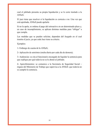 19
cual el jubilado presenta su propia liquidación y se le corre traslado a la
ANSeS.
El juez tiene que resolver si la liquidación es correcta o no. Una vez que
está aprobada, ANSeS puede apelarla
Si no la apela, se ordena el pago del retroactivo en un determinado plazo y,
en caso de incumplimiento, se aplican distintas medidas para “obligar” a
que cumpla.
Las medidas que se pueden solicitar, dependen del Juzgado en el cual
tramita el jucio, ya que cada Juez tiene su criterio.
Ejemplos:
1- Embargo de cuenta de la ANSeS;
2- Aplicación de astreíntes (multa diaria por cada día de demora);
3- Audiencias: se cita al funcionario encargado de liquidar la sentencia para
que explique por qué todavía no se le abonó al jubilado.
4- Apercibimientos: se comunica a la Secretaría de Seguridad Social –
órgano del Ministerio de Trabajo que supervisa a la ANSeS- que todavía no
se cumplió la sentencia.
 