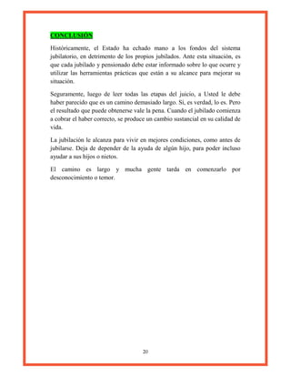 20
CONCLUSIÓN
Históricamente, el Estado ha echado mano a los fondos del sistema
jubilatorio, en detrimento de los propios jubilados. Ante esta situación, es
que cada jubilado y pensionado debe estar informado sobre lo que ocurre y
utilizar las herramientas prácticas que están a su alcance para mejorar su
situación.
Seguramente, luego de leer todas las etapas del juicio, a Usted le debe
haber parecido que es un camino demasiado largo. Sí, es verdad, lo es. Pero
el resultado que puede obtenerse vale la pena. Cuando el jubilado comienza
a cobrar el haber correcto, se produce un cambio sustancial en su calidad de
vida.
La jubilación le alcanza para vivir en mejores condiciones, como antes de
jubilarse. Deja de depender de la ayuda de algún hijo, para poder incluso
ayudar a sus hijos o nietos.
El camino es largo y mucha gente tarda en comenzarlo por
desconocimiento o temor.
 