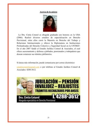 21
Acerca de la autora
La Dra. Cintia Coturel es abogada graduada con honores en la UBA
(2006). Realizó diversos estudios de especialización en Derecho
Previsional, entre ellos cursó la Maestría en Derecho del Trabajo y
Relaciones Internacionales y obtuvo la Diplomatura en Instituciones
Profundizadas del Derecho Colectivo y Seguridad Social en la UNTREF:
En el año 2007 fundó el Estudio Jurídico Coturel & Asociados, el cual
ofrece asesoramiento y defensa a jubilados, pensionados y trabajadores que
desean comenzar sus trámites jubilatorios.
Si desea más información, puede comunicarse por correo electrónico:
estudiocoturel@gmail.com o por teléfono al Estudio Jurídico Coturel &
Asociados: 4288-3612.
 