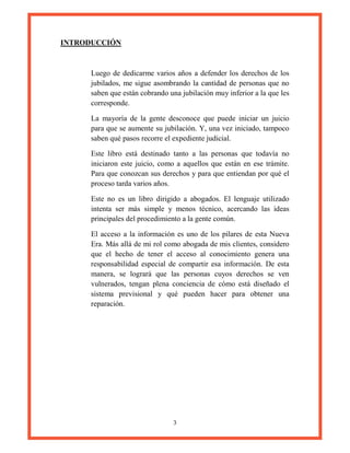3
INTRODUCCIÓN
Luego de dedicarme varios años a defender los derechos de los
jubilados, me sigue asombrando la cantidad de personas que no
saben que están cobrando una jubilación muy inferior a la que les
corresponde.
La mayoría de la gente desconoce que puede iniciar un juicio
para que se aumente su jubilación. Y, una vez iniciado, tampoco
saben qué pasos recorre el expediente judicial.
Este libro está destinado tanto a las personas que todavía no
iniciaron este juicio, como a aquellos que están en ese trámite.
Para que conozcan sus derechos y para que entiendan por qué el
proceso tarda varios años.
Este no es un libro dirigido a abogados. El lenguaje utilizado
intenta ser más simple y menos técnico, acercando las ideas
principales del procedimiento a la gente común.
El acceso a la información es uno de los pilares de esta Nueva
Era. Más allá de mi rol como abogada de mis clientes, considero
que el hecho de tener el acceso al conocimiento genera una
responsabilidad especial de compartir esa información. De esta
manera, se logrará que las personas cuyos derechos se ven
vulnerados, tengan plena conciencia de cómo está diseñado el
sistema previsional y qué pueden hacer para obtener una
reparación.
 