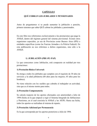 4
CAPÍTULO I
QUÉ COBRAN LOS JUBILADOS Y PENSIONADOS
Antes de preguntarnos si se puede aumentar la jubilación o pensión,
primero tenemos que saber QUÉ cobran los jubilados y pensionados.
En este libro nos referiremos exclusivamente a las prestaciones que paga la
ANSeS, dentro del régimen general del sistema previsional. Existen otros
organismos especiales, ya sea de Provincias como Buenos Aires (IPS) o
entidades específicas (como las Fuerzas Armadas o la Policía Federal). En
esta publicación no nos referimos a dichos organismos, sino sólo a la
ANSeS.
1) JUBILACIÓN (PBU-PC-PAP)
Lo que conocemos como Jubilación, está compuesto en realidad por tres
prestaciones:
1) Prestación Básica Universal:
Se otorga a todos los jubilados que cumplen con el requisito de 30 años de
servicios y la edad jubilatoria (60 años para las mujeres, 65 años para los
hombres).
No tiene relación con los sueldos que cobraba el trabajador en actividad,
sino que es el mismo monto para todos.
2) Prestación Compensatoria
Se calcula respecto de los aportes efectuados con anterioridad a Julio de
1994 (fecha en la que empezó a regir el Sistema Integrado de Jubilaciones
y Pensiones, en el cual coexistía la ANSeS y las AFJP). Hasta esa fecha,
todos los aportes se realizaban al sistema de reparto.
3) Prestación Adicional por Permanencia
Es la que corresponde por los aportes posteriores a Julio de 1994.
 
