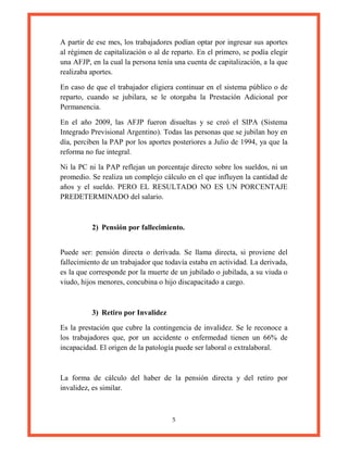 5
A partir de ese mes, los trabajadores podían optar por ingresar sus aportes
al régimen de capitalización o al de reparto. En el primero, se podía elegir
una AFJP, en la cual la persona tenía una cuenta de capitalización, a la que
realizaba aportes.
En caso de que el trabajador eligiera continuar en el sistema público o de
reparto, cuando se jubilara, se le otorgaba la Prestación Adicional por
Permanencia.
En el año 2009, las AFJP fueron disueltas y se creó el SIPA (Sistema
Integrado Previsional Argentino). Todas las personas que se jubilan hoy en
día, perciben la PAP por los aportes posteriores a Julio de 1994, ya que la
reforma no fue integral.
Ni la PC ni la PAP reflejan un porcentaje directo sobre los sueldos, ni un
promedio. Se realiza un complejo cálculo en el que influyen la cantidad de
años y el sueldo. PERO EL RESULTADO NO ES UN PORCENTAJE
PREDETERMINADO del salario.
2) Pensión por fallecimiento.
Puede ser: pensión directa o derivada. Se llama directa, si proviene del
fallecimiento de un trabajador que todavía estaba en actividad. La derivada,
es la que corresponde por la muerte de un jubilado o jubilada, a su viuda o
viudo, hijos menores, concubina o hijo discapacitado a cargo.
3) Retiro por Invalidez
Es la prestación que cubre la contingencia de invalidez. Se le reconoce a
los trabajadores que, por un accidente o enfermedad tienen un 66% de
incapacidad. El origen de la patología puede ser laboral o extralaboral.
La forma de cálculo del haber de la pensión directa y del retiro por
invalidez, es similar.
 
