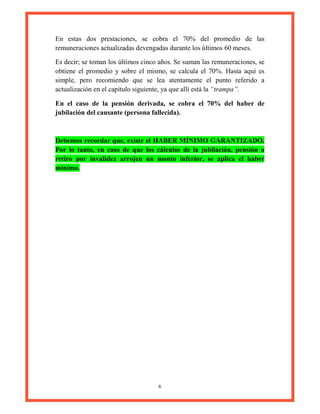 6
En estas dos prestaciones, se cobra el 70% del promedio de las
remuneraciones actualizadas devengadas durante los últimos 60 meses.
Es decir; se toman los últimos cinco años. Se suman las remuneraciones, se
obtiene el promedio y sobre el mismo, se calcula el 70%. Hasta aquí es
simple, pero recomiendo que se lea atentamente el punto referido a
actualización en el capítulo siguiente, ya que allí está la “trampa”.
En el caso de la pensión derivada, se cobra el 70% del haber de
jubilación del causante (persona fallecida).
Debemos recordar que, existe el HABER MÍNIMO GARANTIZADO.
Por lo tanto, en caso de que los cálculos de la jubilación, pensión o
retiro por invalidez arrojen un monto inferior, se aplica el haber
mínimo.
 