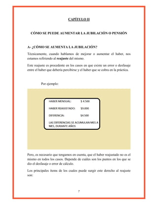 7
CAPÍTULO II
CÓMO SE PUEDE AUMENTAR LA JUBILACIÓN O PENSIÓN
A- ¿CÓMO SE AUMENTA LA JUBILACIÓN?
Técnicamente, cuando hablamos de mejorar o aumentar el haber, nos
estamos refiriendo al reajuste del mismo.
Este reajuste es procedente en los casos en que existe un error o desfasaje
entre el haber que debería percibirse y el haber que se cobra en la práctica.
Por ejemplo:
Pero, es necesario que tengamos en cuenta, que el haber reajustado no es el
mismo en todos los casos. Depende de cuáles son los puntos en los que se
dio el desfasaje o error de cálculo.
Los principales ítems de los cuales puede surgir este derecho al reajuste
son:
 