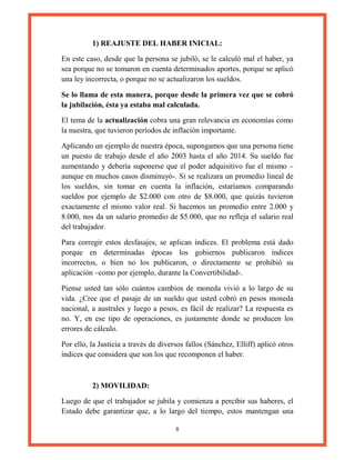 8
1) REAJUSTE DEL HABER INICIAL:
En este caso, desde que la persona se jubiló, se le calculó mal el haber, ya
sea porque no se tomaron en cuenta determinados aportes, porque se aplicó
una ley incorrecta, o porque no se actualizaron los sueldos.
Se lo llama de esta manera, porque desde la primera vez que se cobró
la jubilación, ésta ya estaba mal calculada.
El tema de la actualización cobra una gran relevancia en economías como
la nuestra, que tuvieron períodos de inflación importante.
Aplicando un ejemplo de nuestra época, supongamos que una persona tiene
un puesto de trabajo desde el año 2003 hasta el año 2014. Su sueldo fue
aumentando y debería suponerse que el poder adquisitivo fue el mismo –
aunque en muchos casos disminuyó-. Si se realizara un promedio lineal de
los sueldos, sin tomar en cuenta la inflación, estaríamos comparando
sueldos por ejemplo de $2.000 con otro de $8.000, que quizás tuvieron
exactamente el mismo valor real. Si hacemos un promedio entre 2.000 y
8.000, nos da un salario promedio de $5.000, que no refleja el salario real
del trabajador.
Para corregir estos desfasajes, se aplican índices. El problema está dado
porque en determinadas épocas los gobiernos publicaron índices
incorrectos, o bien no los publicaron, o directamente se prohibió su
aplicación –como por ejemplo, durante la Convertibilidad-.
Piense usted tan sólo cuántos cambios de moneda vivió a lo largo de su
vida. ¿Cree que el pasaje de un sueldo que usted cobró en pesos moneda
nacional, a australes y luego a pesos, es fácil de realizar? La respuesta es
no. Y, en ese tipo de operaciones, es justamente donde se producen los
errores de cálculo.
Por ello, la Justicia a través de diversos fallos (Sánchez, Elliff) aplicó otros
índices que considera que son los que recomponen el haber.
2) MOVILIDAD:
Luego de que el trabajador se jubila y comienza a percibir sus haberes, el
Estado debe garantizar que, a lo largo del tiempo, estos mantengan una
 