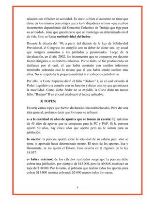 9
relación con el haber de actividad. Es decir, si bien el aumento no tiene que
darse en los mismos porcentajes que a los trabajadores activos –que reciben
incrementos dependiendo del Convenio Colectivo de Trabajo que rige para
su actividad-, tiene que garantizarse que se mantenga un determinado nivel
de vida. Esto se llama sustitutividad del haber.
Durante la década del ´90, a partir del dictado de la Ley de Solidaridad
Previsional, el Congreso no cumplió con su deber de dictar una ley anual
que otorgara aumentos a los jubilados y pensionados. Luego de la
devaluación, en el año 2002, los incrementos que se otorgaron por decreto
fueron dirigidos a los haberes mínimos. Por lo tanto, se fue produciendo un
desfasaje por el cual, el que había aportado con sueldos inferiores
terminaba cobrando casi lo mismo que el que había tenido sueldos más
altos. No se respetaba la proporcionalidad ni el esfuerzo contributivo.
Por ello, la Corte Suprema dictó el fallo “Badaro” I, en el cual exhortó al
Poder Legislativo a cumplir con su función y dictar una ley que garantizara
la movilidad. Como dicho Poder no se expidió, la Corte dictó un nuevo
fallo, “Badaro” II en el cual estableció el índice aplicable.
3) TOPES:
Existen varios topes que fueron declarados inconstitucionales. Para dar una
idea general, podemos decir que los topes se refieren:
a- a la cantidad de años de aportes que se toman en cuenta: Ej: máximo
de 45 años de aportes que se computan para la PC y PAP. Si la persona
aportó 50 años, hay cinco años que aportó pero no le suman para su
jubilación.
b- sueldo: la persona aportó sobre la totalidad de su salario pero sólo se
toma lo aportado hasta determinado monto. El resto de los aportes, lisa y
llanamente, se los queda el Estado. Esto ocurría en el régimen de la ley
18.037.
c- haber máximo: de los cálculos realizados surge que la persona debe
cobrar una jubilación, por ejemplo de $15.000, pero la ANSeS establece un
tope de $10.000. Por lo tanto, el jubilado que realizó todos los aportes para
cobrar $15.000 termina cobrando $5.000 menos todos los meses.
 
