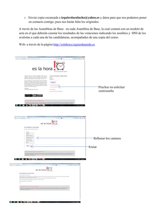 o Enviar copia escaneada a izquierdaenlucha@yahoo.es y datos para que nos podamos poner
en contacto contigo, pues nos harán falta los originales.
A través de las Asambleas de Base: en cada Asamblea de Base, la cual contará con un modelo de
acta en el que deberán constar los resultados de las votaciones indicando los nombres y DNI de los
avalistas a cada una de las candidaturas, acompañados de una copia del censo.
Web: a través de la página http://eslahora.izquierdaunida.es
Pinchar en solicitar
contraseña
Rellenar los campos
Enviar
 