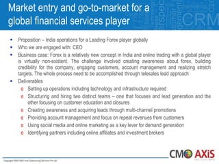 Market entry and go-to-market for a
global financial services player
   Proposition – India operations for a Leading Forex player globally
   Who we are engaged with: CEO
   Business case: Forex is a relatively new concept in India and online trading with a global player
    is virtually non-existent. The challenge involved creating awareness about forex, building
    credibility for the company, engaging customers, account management and realizing stretch
    targets. The whole process need to be accomplished through telesales lead approach
   Deliverables
      o Setting up operations including technology and infrastructure required
      o Structuring and hiring two distinct teams – one that focuses and lead generation and the
         other focusing on customer education and closures
      o Creating awareness and acquiring leads through multi-channel promotions
      o Providing account management and focus on repeat revenues from customers
      o Using social media and online marketing as a key lever for demand generation
      o Identifying partners including online affiliates and investment brokers
 