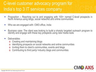 C-level customer advocacy program for
India‟s top 3 IT services company
 Proposition – Reaching out to and engaging with 100+ named C-level prospects in
  North America using blogs, social networks and online communities

 Who we are engaged with: CMO office, India

 Business case: The client was looking to build a sharply targeted outreach program to
  identify and engage with these key prospects using new media tools

 Deliverables
   o Creating and maintaining blogs
   o Identifying prospects on social networks and online communities
   o Inviting them to client‟s communities, events and blogs
   o Contributing to third party/ industry blogs and communities
 