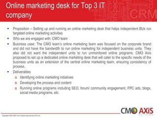 Online marketing desk for Top 3 IT
company
   Proposition – Setting up and running an online marketing desk that helps independent BUs run
    targeted online marketing activities
   Who we are engaged with: CMO team
   Business case: The CMO team‟s online marketing team was focused on the corporate brand
    and did not have the bandwidth to run online marketing for independent business units. They
    also did not want the independent units to run unmonitored online programs. CMO Axis
    proposed to set up a dedicated online marketing desk that will cater to the specific needs of the
    business units as an extension of the central online marketing team, ensuring consistency of
    process.
   Deliverables
      o Identifying online marketing initiatives
      o Developing the process and content
      o Running online programs including SEO, forum/ community engagement, PPC ads, blogs,
         social media programs, etc.
 