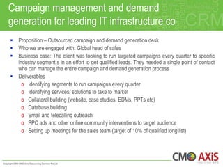 Campaign management and demand
generation for leading IT infrastructure co
 Proposition – Outsourced campaign and demand generation desk
 Who we are engaged with: Global head of sales
 Business case: The client was looking to run targeted campaigns every quarter to specific
  industry segment s in an effort to get qualified leads. They needed a single point of contact
  who can manage the entire campaign and demand generation process
 Deliverables
    o Identifying segments to run campaigns every quarter
    o Identifying services/ solutions to take to market
    o Collateral building (website, case studies, EDMs, PPTs etc)
    o Database building
    o Email and telecalling outreach
    o PPC ads and other online community interventions to target audience
    o Setting up meetings for the sales team (target of 10% of qualified long list)
 