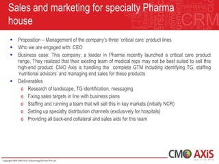 Sales and marketing for specialty Pharma
house
   Proposition – Management of the company‟s three „critical care‟ product lines
   Who we are engaged with: CEO
   Business case: This company, a leader in Pharma recently launched a critical care product
    range. They realized that their existing team of medical reps may not be best suited to sell this
    high-end product. CMO Axis is handling the complete GTM including identifying TG, staffing
    „nutritional advisors‟ and managing end sales for these products
   Deliverables
      o Research of landscape, TG identification, messaging
      o Fixing sales targets in line with business plans
      o Staffing and running a team that will sell this in key markets (initially NCR)
      o Setting up specialty distribution channels (exclusively for hospitals)
      o Providing all back-end collateral and sales aids for this team
 