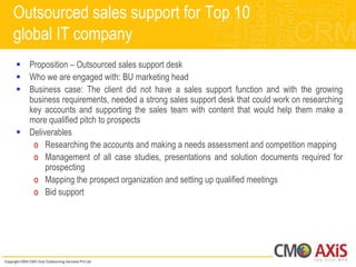 Outsourced sales support for Top 10
global IT company
 Proposition – Outsourced sales support desk
 Who we are engaged with: BU marketing head
 Business case: The client did not have a sales support function and with the growing
  business requirements, needed a strong sales support desk that could work on researching
  key accounts and supporting the sales team with content that would help them make a
  more qualified pitch to prospects
 Deliverables
   o Researching the accounts and making a needs assessment and competition mapping
   o Management of all case studies, presentations and solution documents required for
       prospecting
   o Mapping the prospect organization and setting up qualified meetings
   o Bid support
 