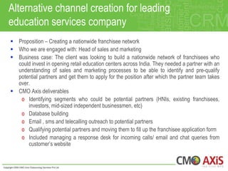 Alternative channel creation for leading
education services company
 Proposition – Creating a nationwide franchisee network
 Who we are engaged with: Head of sales and marketing
 Business case: The client was looking to build a nationwide network of franchisees who
  could invest in opening retail education centers across India. They needed a partner with an
  understanding of sales and marketing processes to be able to identify and pre-qualify
  potential partners and get them to apply for the position after which the partner team takes
  over.
 CMO Axis deliverables
   o Identifying segments who could be potential partners (HNIs, existing franchisees,
      investors, mid-sized independent businessmen, etc)
   o Database building
   o Email , sms and telecalling outreach to potential partners
   o Qualifying potential partners and moving them to fill up the franchisee application form
   o Included managing a response desk for incoming calls/ email and chat queries from
      customer‟s website
 