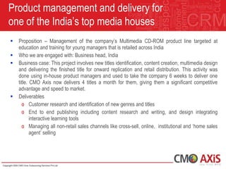 Product management and delivery for
one of the India‟s top media houses
   Proposition – Management of the company‟s Multimedia CD-ROM product line targeted at
    education and training for young managers that is retailed across India
   Who we are engaged with: Business head, India
   Business case: This project involves new titles identification, content creation, multimedia design
    and delivering the finished title for onward replication and retail distribution. This activity was
    done using in-house product managers and used to take the company 6 weeks to deliver one
    title. CMO Axis now delivers 4 titles a month for them, giving them a significant competitive
    advantage and speed to market.
   Deliverables
      o Customer research and identification of new genres and titles
      o End to end publishing including content research and writing, and design integrating
           interactive learning tools
      o Managing all non-retail sales channels like cross-sell, online, institutional and „home sales
           agent‟ selling
 