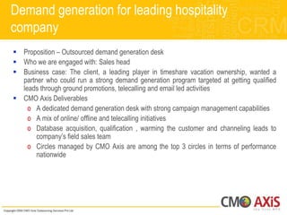 Demand generation for leading hospitality
company
 Proposition – Outsourced demand generation desk
 Who we are engaged with: Sales head
 Business case: The client, a leading player in timeshare vacation ownership, wanted a
  partner who could run a strong demand generation program targeted at getting qualified
  leads through ground promotions, telecalling and email led activities
 CMO Axis Deliverables
    o A dedicated demand generation desk with strong campaign management capabilities
    o A mix of online/ offline and telecalling initiatives
    o Database acquisition, qualification , warming the customer and channeling leads to
       company‟s field sales team
    o Circles managed by CMO Axis are among the top 3 circles in terms of performance
       nationwide
 