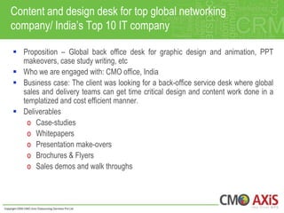 Content and design desk for top global networking
company/ India‟s Top 10 IT company

 Proposition – Global back office desk for graphic design and animation, PPT
  makeovers, case study writing, etc
 Who we are engaged with: CMO office, India
 Business case: The client was looking for a back-office service desk where global
  sales and delivery teams can get time critical design and content work done in a
  templatized and cost efficient manner.
 Deliverables
   o Case-studies
   o Whitepapers
   o Presentation make-overs
   o Brochures & Flyers
   o Sales demos and walk throughs
 