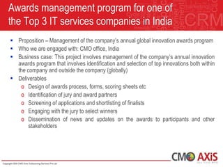 Awards management program for one of
the Top 3 IT services companies in India
 Proposition – Management of the company‟s annual global innovation awards program
 Who we are engaged with: CMO office, India
 Business case: This project involves management of the company‟s annual innovation
  awards program that involves identification and selection of top innovations both within
  the company and outside the company (globally)
 Deliverables
   o Design of awards process, forms, scoring sheets etc
   o Identification of jury and award partners
   o Screening of applications and shortlisting of finalists
   o Engaging with the jury to select winners
   o Dissemination of news and updates on the awards to participants and other
       stakeholders
 