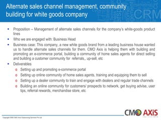 Alternate sales channel management, community
building for white goods company

   Proposition – Management of alternate sales channels for the company‟s white-goods product
    lines
   Who we are engaged with: Business Head
   Business case: This company, a new white goods brand from a leading business house wanted
    us to handle alternate sales channels for them. CMO Axis is helping them with building and
    promoting an e-commerce portal, building a community of home sales agents for direct selling
    and building a customer community for referrals,, up-sell, etc
   Deliverables
      o Setting up and promoting e-commerce portal
      o Setting up online community of home sales agents, training and equipping them to sell
      o Setting up a dealer community to train and engage with dealers and regular trade channels
      o Building an online community for customers/ prospects to network, get buying advise, user
          tips, referral rewards, merchandise store, etc
 