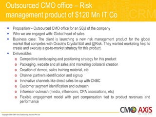 Outsourced CMO office – Risk
management product of $120 Mn IT Co
 Proposition – Outsourced CMO office for an SBU of the company
 Who we are engaged with: Global head of sales
 Business case: The client is launching a new risk management product for the global
  market that competes with Oracle‟s Crystal Ball and @Risk. They wanted marketing help to
  create and execute a go-to-market strategy for this product.
 Deliverables
   o Competitive landscaping and positioning strategy for this product
   o Packaging, website and all sales and marketing collateral creation
   o Creation of demos, sales training material, etc
   o Channel partners identification and signup
   o Innovative channels like direct sales tie-up with CNBC
   o Customer segment identification and outreach
   o Influencer outreach (media, influencers, CPA associations, etc)
   o Flexible engagement model with part compensation tied to product revenues and
       performance
 