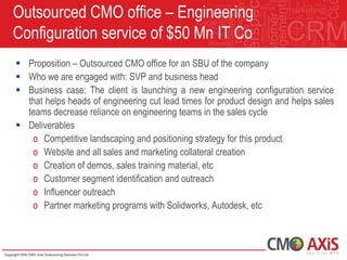 Outsourced CMO office – Engineering
Configuration service of $50 Mn IT Co
 Proposition – Outsourced CMO office for an SBU of the company
 Who we are engaged with: SVP and business head
 Business case: The client is launching a new engineering configuration service
  that helps heads of engineering cut lead times for product design and helps sales
  teams decrease reliance on engineering teams in the sales cycle
 Deliverables
   o Competitive landscaping and positioning strategy for this product
   o Website and all sales and marketing collateral creation
   o Creation of demos, sales training material, etc
   o Customer segment identification and outreach
   o Influencer outreach
   o Partner marketing programs with Solidworks, Autodesk, etc
 