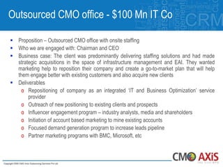 Outsourced CMO office - $100 Mn IT Co

 Proposition – Outsourced CMO office with onsite staffing
 Who we are engaged with: Chairman and CEO
 Business case: The client was predominantly delivering staffing solutions and had made
  strategic acquisitions in the space of infrastructure management and EAI. They wanted
  marketing help to reposition their company and create a go-to-market plan that will help
  them engage better with existing customers and also acquire new clients
 Deliverables
    o Repositioning of company as an integrated „IT and Business Optimization‟ service
       provider
    o Outreach of new positioning to existing clients and prospects
    o Influencer engagement program – industry analysts, media and shareholders
    o Initiation of account based marketing to mine existing accounts
    o Focused demand generation program to increase leads pipeline
    o Partner marketing programs with BMC, Microsoft, etc
 