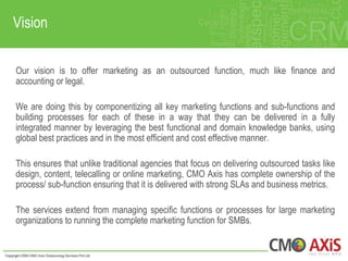 Vision

Our vision is to offer marketing as an outsourced function, much like finance and
accounting or legal.

We are doing this by componentizing all key marketing functions and sub-functions and
building processes for each of these in a way that they can be delivered in a fully
integrated manner by leveraging the best functional and domain knowledge banks, using
global best practices and in the most efficient and cost effective manner.

This ensures that unlike traditional agencies that focus on delivering outsourced tasks like
design, content, telecalling or online marketing, CMO Axis has complete ownership of the
process/ sub-function ensuring that it is delivered with strong SLAs and business metrics.

The services extend from managing specific functions or processes for large marketing
organizations to running the complete marketing function for SMBs.
 