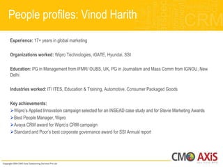 People profiles: Vinod Harith
Experience: 17+ years in global marketing

Organizations worked: Wipro Technologies, iGATE, Hyundai, SSI

Education: PG in Management from IFMR/ OUBS, UK, PG in Journalism and Mass Comm from IGNOU, New
Delhi

Industries worked: IT/ ITES, Education & Training, Automotive, Consumer Packaged Goods

Key achievements:
Wipro‟s Applied Innovation campaign selected for an INSEAD case study and for Stevie Marketing Awards
Best People Manager, Wipro
Avaya CRM award for Wipro‟s CRM campaign
Standard and Poor‟s best corporate governance award for SSI Annual report
 