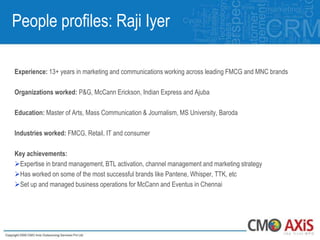 People profiles: Raji Iyer

Experience: 13+ years in marketing and communications working across leading FMCG and MNC brands

Organizations worked: P&G, McCann Erickson, Indian Express and Ajuba

Education: Master of Arts, Mass Communication & Journalism, MS University, Baroda

Industries worked: FMCG, Retail, IT and consumer

Key achievements:
Expertise in brand management, BTL activation, channel management and marketing strategy
Has worked on some of the most successful brands like Pantene, Whisper, TTK, etc
Set up and managed business operations for McCann and Eventus in Chennai
 