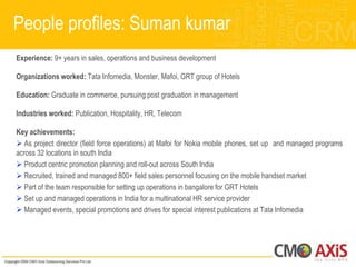People profiles: Suman kumar
Experience: 9+ years in sales, operations and business development

Organizations worked: Tata Infomedia, Monster, Mafoi, GRT group of Hotels

Education: Graduate in commerce, pursuing post graduation in management

Industries worked: Publication, Hospitality, HR, Telecom

Key achievements:
 As project director (field force operations) at Mafoi for Nokia mobile phones, set up and managed programs
across 32 locations in south India
 Product centric promotion planning and roll-out across South India
 Recruited, trained and managed 800+ field sales personnel focusing on the mobile handset market
 Part of the team responsible for setting up operations in bangalore for GRT Hotels
 Set up and managed operations in India for a multinational HR service provider
 Managed events, special promotions and drives for special interest publications at Tata Infomedia
 