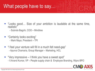 What people have to say…


 “Looks good… Size of your ambition is laudable at the same time,
  realistic”
    - Subroto Bagchi, COO – Mindtree

 “Certainly looks exciting”
    - Mark Mayo, President – TPI

 “I feel your venture will fill in a much felt need-gap”
    - Apurva Chamaria, Group Manager – Marketing, HCL

 “Very impressive – I think you have a sweet spot”
   - V.Anand Kumar, VP – People supply chain & Employee Branding, Wipro BPO
 