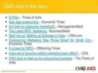 CMO Axis in the news
 S-Files – Times of India
 New age outsourcing – Economic Times
 Is it time to outsource marketing? – ManagementNext
 The Latest BPO: Marketing - BusinessWeek
 Start me up: Setting up business in India – CNN.com
 Outsourcing Marketing May Prove Smart for Small Cos -
  Economic Times
 It is time for MPO – Offshoring Times
 India set to become worlds marketing back office? – CIOL
 CMO Axis to beef up its outsourcing business – The Times of
  India
 
