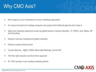 Why CMO Axis?

   Not an agency, but an extended arm of your marketing organization

   An outsourced partner for strategic programs and projects that traditional agencies don‟t cater to

   Sales and marketing experience across top global brands in diverse industries - IT, FMCG, Auto, Media, HR
    and Consulting

   Experts in services marketing and global marketing

   Hands-on expert advisory board

   Top tier alliances – K@W, ITSMA, Memorable Meetings, Summit HR

   First time right execution and SLA driven approach

   40 - 60% savings on your existing marketing spends
 