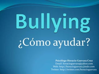 Bullying ¿Cómo ayudar? Psicólogo Horacio Guevara Cruz Email: horacioguevara@yahoo.com Web: http://horacioguevara.jimdo.com  Twitter: http://twitter.com/horacioguevara  