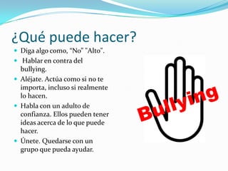 ¿Qué puede hacer?Diga algo como, “No” "Alto". Hablar en contra del bullying. Aléjate. Actúa como si no te importa, incluso si realmente lo hacen.Habla con un adulto de confianza. Ellos pueden tener ideas acerca de lo que puede hacer.Únete. Quedarse con un grupo que pueda ayudar.Bullying