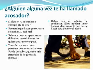 ¿Alguien alguna vez te ha llamado acosador?Si alguien hace lo mismo contigo, ¿te dolería?Recuerda que hacer que otros se sientan mal, está mal.Sabemos que cada persona es diferente, pero diferente no quiere decir mejor o peor.Trata de conocer a otras personas que no sean como tú. Puede descubrir, que son más parecidos de lo que usted piensas.Habla con un adulto de confianza. Ellos pueden tener buenas ideas sobre lo que puede hacer para detener el acoso.