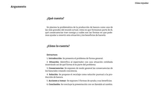 Cómo Ayudar
Argumento



             ¿Qué cuenta?


              Se plantea la problemática de la producción de basura como una de
            las más grandes del mundo actual, cómo es que formamos parte de él,
            qué consecuencias trae consigo y cuáles son las formas en que pode-
            mos ayudar a revertir esta situación y los beneficios de hacerlo.




             ¿Cómo lo cuenta?


             Estructura
             1. Introducción: Se presenta el problema de forma general.
             2. Situación: Identifica al espectador con una situación cotidiada
            mostrándo así de qué forma el es parte del problema.
              3. Consecuencias: Se exponen de modo general las consecuencias de
            los basurales creando conciencia.
             4. Solución: Se propone el reciclaje como solución puntual a la pro-
            ducción de basura.
             5. Acciones a tomar: Se exponen 3 formas de ayuda y sus beneficios.
             6. Conclusión: Se concluye la presentación con un llamádo al cambio.
 