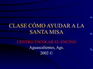 CLASE CÓMO AYUDAR A LA SANTA MISA CENTRO ESCOLAR EL ENCINO Aguascalientes, Ags. 2002 © 