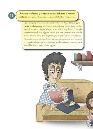 11
Es muy importante que nuestros hijos e hijas tengan con-
fianza en sí mismos y una buena autoestima y para ello es funda-
mental nuestro elogio, al que responden muy bien. Cuando
tengamos que hacer alguna crítica que sea constructiva, dando
pistas orientadas a que mejoren y no a que se sienta incapaces.
Además, también les podemos ayudar a transformar los fracasos
en oportunidades de crecimiento, analizando sus causas, para
que al final se conviertan en logros.
Reforzar sus logros y especialmente su esfuerzo al realizar
una tarea (aunque no hayan conseguido el objetivo propuesto).
 