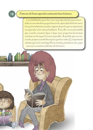 12
Las habilidades para leer son muy importantes para tener
éxito en sus estudios ya que favorce la capacidad de lecto-escri-
tura y el rendimiento escolar en general, por lo que es importante
incorporarlo a las rutinas familiares. Para ello, es recomendable
que cuando nuestros hijos e hijas sean pequeños les leamos
cuentos con la mayor frecuencia posible. A medida que van cre-
ciendo, proporcionarle libros para que lean solos. Es importante
además que en la casa haya libros, revistas, periódicos, etc. y que
nos vean a nosotros disfrutar de la lectura.
Potenciar de forma especial su motivación hacia la lectura.
 
