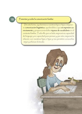 13
De esta forma, ayudaremos a nuestros hijos e hijas a mejorar
su comunicación lingüística, ayudándoles a que se expresen co-
rrectamente y proporcionándoles riqueza de vocabulario en el
contexto familiar. Todo ello, por un lado, mejorará su capacidad
de lenguaje y su capacidad para pensar y, por otro, mejorará la
relación con nuestros hijos e hijas y nos permitirá conocerlos
mejor y reforzar el vínculo.
Fomentar y cuidar la comunicación familiar.
 