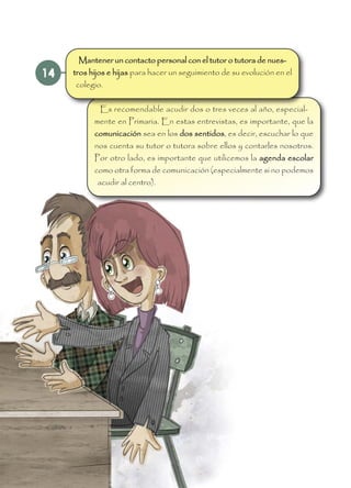 14
Es recomendable acudir dos o tres veces al año, especial-
mente en Primaria. En estas entrevistas, es importante, que la
comunicación sea en los dos sentidos, es decir, escuchar lo que
nos cuenta su tutor o tutora sobre ellos y contarles nosotros.
Por otro lado, es importante que utilicemos la agenda escolar
como otra forma de comunicación (especialmente si no podemos
acudir al centro).
Mantener un contacto personal con el tutor o tutora de nues-
tros hijos e hijas para hacer un seguimiento de su evolución en el
colegio.
 