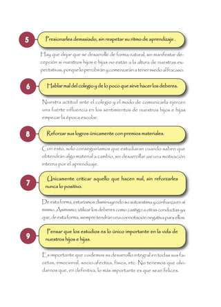 5 Presionarles demasiado, sin respetar su ritmo de aprendizaje .
Hay que dejar que se desarrolle de forma natural, sin manifestar de-
cepción si nuestros hijos e hijas no están a la altura de nuestras ex-
pectativas,porquelopercibiránycomenzaránatenermiedoalfracaso.
7
Únicamente criticar aquello que hacen mal, sin reforzarles
nunca lo positivo.
Deestaforma,estaríamosdisminuyendosuautoestimayconfianzaensí
mismo.Asimismo,utilizarlosdeberescomocastigoaotrasconductasya
que,deestaforma,siempretendránunaconnotaciónnegativaparaellos.
8 Reforzar sus logros únicamente con premios materiales.
Con esto, solo conseguiríamos que estudiaran cuando saben que
obtendrán algo material a cambio, sin desarrollar así una motivación
interna por el aprendizaje.
9
Pensar que los estudios es lo único importante en la vida de
nuestros hijos e hijas.
Es importante que cuidemos su desarrollo integral en todas sus fa-
cetas, emocional, socio-afectiva, física, etc. No tenemos que olvi-
darnos que, en definitiva, lo más importante es que sean felices.
6 Hablar mal del colegio y de lo poco que sirve hacer los deberes.
Nuestra actitud ante el colegio y el modo de comunicarla ejercen
una fuerte influencia en los sentimientos de nuestros hijos e hijas
empezar la época escolar.
 