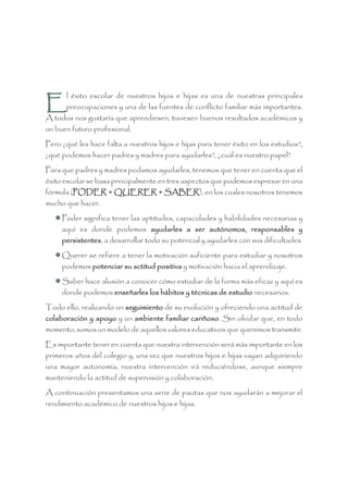 E
l éxito escolar de nuestros hijos e hijas es una de nuestras principales
preocupaciones y una de las fuentes de conflicto familiar más importantes.
A todos nos gustaría que aprendiesen, tuviesen buenos resultados académicos y
un buen futuro profesional.
Pero ¿qué les hace falta a nuestros hijos e hijas para tener éxito en los estudios?,
¿qué podemos hacer padres y madres para ayudarles?, ¿cuál es nuestro papel?
Para que padres y madres podamos ayudarles, tenemos que tener en cuenta que el
éxito escolar se basa principalmente en tres aspectos que podemos expresar en una
fórmula (PODER + QUERER + SABER), en los cuales nosotros tenemos
mucho que hacer.
 Poder significa tener las aptitudes, capacidades y habilidades necesarias y
aquí es donde podemos ayudarles a ser autónomos, responsables y
persistentes, a desarrollar todo su potencial y ayudarles con sus dificultades.
 Querer se refiere a tener la motivación suficiente para estudiar y nosotros
podemos potenciar su actitud positiva y motivación hacia el aprendizaje.
 Saber hace alusión a conocer cómo estudiar de la forma más eficaz y aquí es
donde podemos enseñarles los hábitos y técnicas de estudio necesarios.
Todo ello, realizando un seguimiento de su evolución y ofreciendo una actitud de
colaboración y apoyo y un ambiente familiar cariñoso. Sin olvidar que, en todo
momento, somos un modelo de aquellos valores educativos que queremos transmitir.
Es importante tener en cuenta que nuestra intervención será más importante en los
primeros años del colegio y, una vez que nuestros hijos e hijas vayan adquiriendo
una mayor autonomía, nuestra intervención irá reduciéndose, aunque siempre
manteniendo la actitud de supervisión y colaboración.
A continuación presentamos una serie de pautas que nos ayudarán a mejorar el
rendimiento académico de nuestros hijos e hijas.
 