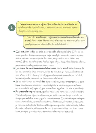 3
Para ello, establecer conjuntamente con ellos un horario se-
manal, donde esté diferenciado el tiempo de estudio y el de ocio
y colgarlo en un sitio visible de su habitación.
 Que estudien todos los días, a ser posible, a la misma hora. El fin de se-
mana pueden descansar, aunque dejando algún momento para el repaso
(evitar que sea justo después de comer, muy tarde o en el último mo-
mento). Si es posible que todos los hijos e hijas hagan los deberes a la vez
y que nosotros hagamos nuestras cosas.
 Las horas de estudio recomendadas varían con la edad, para alumnos de
los tres primeros años primaria, entre 30 minutos y 1 hora, en los tres últi-
mos años, entre 1 hora y 1h.30 y para alumnos de secundaria: 1h.30-2
horas (dejando 5 minutos de descanso cada hora).
 Si les apuntamos a actividades extraescolares, no sobrecargarles y com-
binar aquellas que requieren estudio (pintura, música, inglés, etc.) con
otras más lúdicas (deporte), para no sobrecargarles con más aprendizaje.
 Respetar el tiempo de ocio, igual de necesario para su desarrollo integral
Nuestros hijos e hijas estudiarán mejor sabiendo que luego tendrán su
tiempo para el descanso y que lo respetaremos. En este tiempo, es impor-
tante, por un lado, que realicen actividades físicas, deportes, juegos, etc.
y, por otro lado, limitar también el tiempo que puedan estar delante del or-
denador, televisión, videoconsola, etc. (es recomendable una hora como
tope, siempre y cuando haya terminado el tiempo de estudio).
Potenciar en nuestros hijos e hijas un hábito de estudio diario
que les ayude a planificarse, a ser constantes y a que sus apren-
dizajes sean a largo plazo.
 