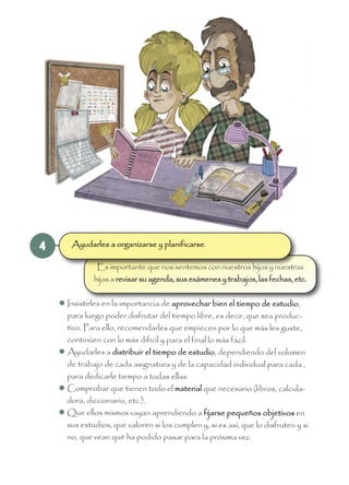 4
Es importante que nos sentemos con nuestros hijos y nuestras
hijas a revisar su agenda, sus exámenes y trabajos, las fechas, etc.
 Insistirles en la importancia de aprovechar bien el tiempo de estudio,
para luego poder disfrutar del tiempo libre, es decir, que sea produc-
tivo. Para ello, recomendarles que empiecen por lo que más les guste,
continúen con lo más difícil y para el final lo más fácil.
 Ayudarles a distribuir el tiempo de estudio, dependiendo del volumen
de trabajo de cada asignatura y de la capacidad individual para cada ,
para dedicarle tiempo a todas ellas.
 Comprobar que tienen todo el material que necesario (libros, calcula-
dora, diccionario, etc.).
 Que ellos mismos vayan aprendiendo a fijarse pequeños objetivos en
sus estudios, que valoren si los cumplen y, si es así, que lo disfruten y si
no, que vean qué ha podido pasar para la próxima vez.
Ayudarles a organizarse y planificarse.
 
